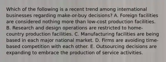 Which of the following is a recent trend among international businesses regarding make-or-buy decisions? A. Foreign facilities are considered nothing more than low-cost production facilities. B. Research and design operations are restricted to home-country production facilities. C. Manufacturing facilities are being based in each major national market. D. Firms are avoiding time-based competition with each other. E. Outsourcing decisions are expanding to embrace the production of service activities.