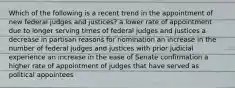 Which of the following is a recent trend in the appointment of new federal judges and justices? a lower rate of appointment due to longer serving times of federal judges and justices a decrease in partisan reasons for nomination an increase in the number of federal judges and justices with prior judicial experience an increase in the ease of Senate confirmation a higher rate of appointment of judges that have served as political appointees