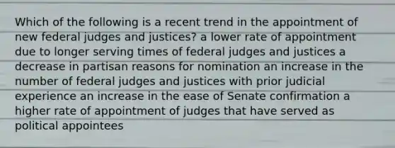 Which of the following is a recent trend in the appointment of new federal judges and justices? a lower rate of appointment due to longer serving times of federal judges and justices a decrease in partisan reasons for nomination an increase in the number of federal judges and justices with prior judicial experience an increase in the ease of Senate confirmation a higher rate of appointment of judges that have served as political appointees