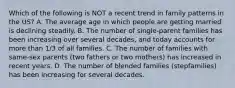 Which of the following is NOT a recent trend in family patterns in the US? A. The average age in which people are getting married is declining steadily. B. The number of single-parent families has been increasing over several decades, and today accounts for more than 1/3 of all families. C. The number of families with same-sex parents (two fathers or two mothers) has increased in recent years. D. The number of blended families (stepfamilies) has been increasing for several decades.