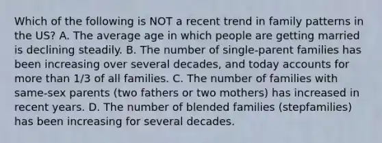 Which of the following is NOT a recent trend in family patterns in the US? A. The average age in which people are getting married is declining steadily. B. The number of single-parent families has been increasing over several decades, and today accounts for more than 1/3 of all families. C. The number of families with same-sex parents (two fathers or two mothers) has increased in recent years. D. The number of blended families (stepfamilies) has been increasing for several decades.