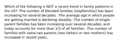 Which of the following is NOT a recent trend in family patterns in the US? -The number of blended families (stepfamilies) has been increasing for several decades. -The average age in which people are getting married is declining steadily. -The number of single-parent families has been increasing over several decades, and today accounts for more than 1/3 of all families. -The number of families with same-sex parents (two fathers or two mothers) has increased in recent years.