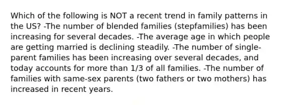 Which of the following is NOT a recent trend in family patterns in the US? -The number of blended families (stepfamilies) has been increasing for several decades. -The average age in which people are getting married is declining steadily. -The number of single-parent families has been increasing over several decades, and today accounts for more than 1/3 of all families. -The number of families with same-sex parents (two fathers or two mothers) has increased in recent years.