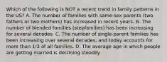 Which of the following is NOT a recent trend in family patterns in the US? A. The number of families with same-sex parents (two fathers or two mothers) has increased in recent years. B. The number of blended families (stepfamilies) has been increasing for several decades. C. The number of single-parent families has been increasing over several decades, and today accounts for more than 1/3 of all families. D. The average age in which people are getting married is declining steadily