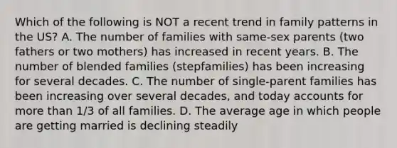 Which of the following is NOT a recent trend in family patterns in the US? A. The number of families with same-sex parents (two fathers or two mothers) has increased in recent years. B. The number of blended families (stepfamilies) has been increasing for several decades. C. The number of single-parent families has been increasing over several decades, and today accounts for more than 1/3 of all families. D. The average age in which people are getting married is declining steadily