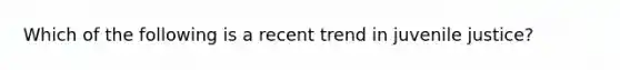 Which of the following is a recent trend in juvenile justice?