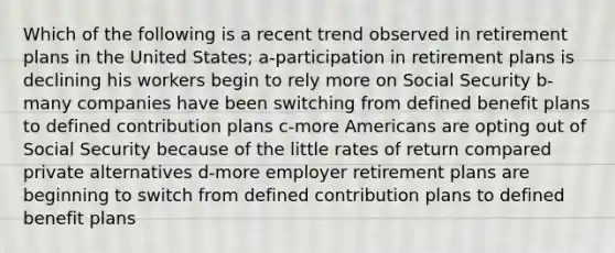 Which of the following is a recent trend observed in retirement plans in the United States; a-participation in retirement plans is declining his workers begin to rely more on Social Security b-many companies have been switching from defined benefit plans to defined contribution plans c-more Americans are opting out of Social Security because of the little rates of return compared private alternatives d-more employer retirement plans are beginning to switch from defined contribution plans to defined benefit plans