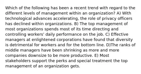 Which of the following has been a recent trend with regard to the different levels of management within an organization? A) With technological advances accelerating, the role of privacy officers has declined within organizations. B) The top management of most organizations spends most of its time directing and controlling workers' daily performance on the job. C) Effective managers at enlightened corporations have found that diversity is detrimental for workers and for the bottom line. D)The ranks of middle managers have been shrinking as more and more companies downsize to be more productive. E) Most stakeholders support the perks and special treatment the top management of an organization gets.