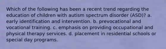 Which of the following has been a recent trend regarding the education of children with autism spectrum disorder (ASD)? a. early identification and intervention. b. prevocational and vocational training. c. emphasis on providing occupational and physical therapy services. d. placement in residential schools or special day programs.