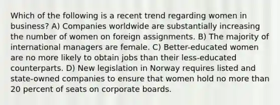 Which of the following is a recent trend regarding women in business? A) Companies worldwide are substantially increasing the number of women on foreign assignments. B) The majority of international managers are female. C) Better-educated women are no more likely to obtain jobs than their less-educated counterparts. D) New legislation in Norway requires listed and state-owned companies to ensure that women hold no more than 20 percent of seats on corporate boards.