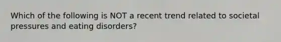 Which of the following is NOT a recent trend related to societal pressures and eating disorders?