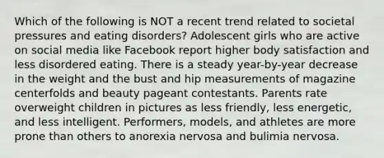 Which of the following is NOT a recent trend related to societal pressures and eating disorders? Adolescent girls who are active on social media like Facebook report higher body satisfaction and less disordered eating. There is a steady year-by-year decrease in the weight and the bust and hip measurements of magazine centerfolds and beauty pageant contestants. Parents rate overweight children in pictures as less friendly, less energetic, and less intelligent. Performers, models, and athletes are more prone than others to anorexia nervosa and bulimia nervosa.