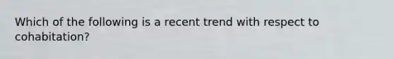 Which of the following is a recent trend with respect to cohabitation?