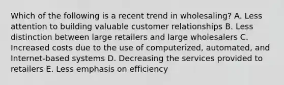 Which of the following is a recent trend in​ wholesaling? A. Less attention to building valuable customer relationships B. Less distinction between large retailers and large wholesalers C. Increased costs due to the use of​ computerized, automated, and​ Internet-based systems D. Decreasing the services provided to retailers E. Less emphasis on efficiency