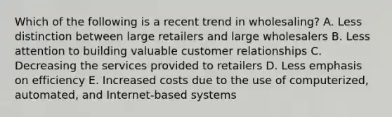 Which of the following is a recent trend in​ wholesaling? A. Less distinction between large retailers and large wholesalers B. Less attention to building valuable customer relationships C. Decreasing the services provided to retailers D. Less emphasis on efficiency E. Increased costs due to the use of​ computerized, automated, and​ Internet-based systems