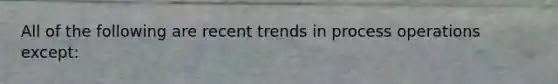 All of the following are recent trends in process operations except: