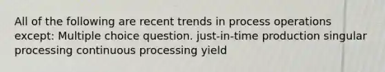 All of the following are recent trends in process operations except: Multiple choice question. just-in-time production singular processing continuous processing yield