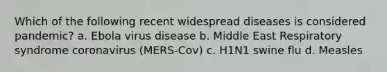 Which of the following recent widespread diseases is considered pandemic? a. Ebola virus disease b. Middle East Respiratory syndrome coronavirus (MERS-Cov) c. H1N1 swine flu d. Measles