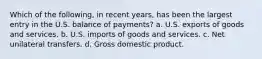 Which of the following, in recent years, has been the largest entry in the U.S. balance of payments? a. U.S. exports of goods and services. b. U.S. imports of goods and services. c. Net unilateral transfers. d. Gross domestic product.