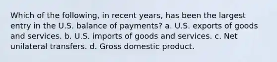 Which of the following, in recent years, has been the largest entry in the U.S. balance of payments? a. U.S. exports of goods and services. b. U.S. imports of goods and services. c. Net unilateral transfers. d. Gross domestic product.