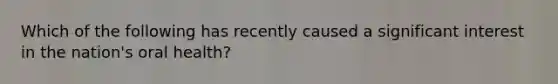 Which of the following has recently caused a significant interest in the nation's oral health?