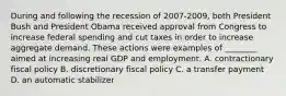 During and following the recession of 2007-​2009, both President Bush and President Obama received approval from Congress to increase federal spending and cut taxes in order to increase aggregate demand. These actions were examples of​ ________ aimed at increasing real GDP and employment. A. contractionary fiscal policy B. discretionary fiscal policy C. a transfer payment D. an automatic stabilizer