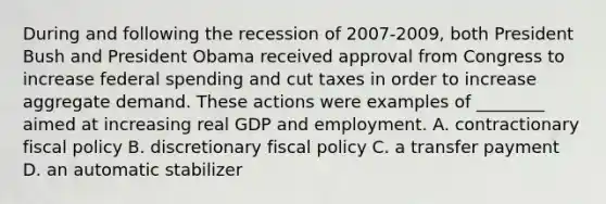 During and following the recession of 2007-​2009, both President Bush and President Obama received approval from Congress to increase federal spending and cut taxes in order to increase aggregate demand. These actions were examples of​ ________ aimed at increasing real GDP and employment. A. contractionary <a href='https://www.questionai.com/knowledge/kPTgdbKdvz-fiscal-policy' class='anchor-knowledge'>fiscal policy</a> B. discretionary fiscal policy C. a transfer payment D. an automatic stabilizer