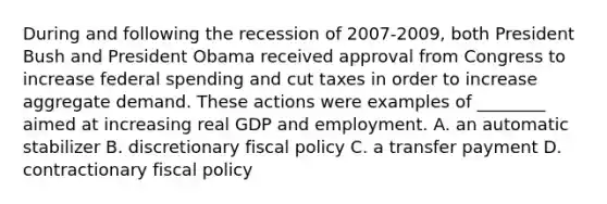 During and following the recession of 2007-​2009, both President Bush and President Obama received approval from Congress to increase federal spending and cut taxes in order to increase aggregate demand. These actions were examples of​ ________ aimed at increasing real GDP and employment. A. an automatic stabilizer B. discretionary fiscal policy C. a transfer payment D. contractionary fiscal policy