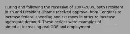 During and following the recession of 2007-​2009, both President Bush and President Obama received approval from Congress to increase federal spending and cut taxes in order to increase aggregate demand. These actions were examples of​ ________ aimed at increasing real GDP and employment.