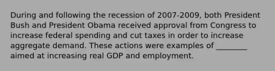 During and following the recession of 2007-​2009, both President Bush and President Obama received approval from Congress to increase federal spending and cut taxes in order to increase aggregate demand. These actions were examples of​ ________ aimed at increasing real GDP and employment.