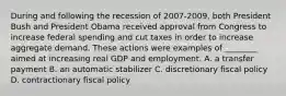 During and following the recession of 2007-​2009, both President Bush and President Obama received approval from Congress to increase federal spending and cut taxes in order to increase aggregate demand. These actions were examples of​ ________ aimed at increasing real GDP and employment. A. a transfer payment B. an automatic stabilizer C. discretionary fiscal policy D. contractionary fiscal policy