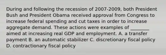 During and following the recession of 2007-​2009, both President Bush and President Obama received approval from Congress to increase federal spending and cut taxes in order to increase aggregate demand. These actions were examples of​ ________ aimed at increasing real GDP and employment. A. a transfer payment B. an automatic stabilizer C. discretionary fiscal policy D. contractionary fiscal policy