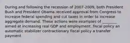 During and following the recession of 2007-2009, both President Bush and President Obama received approval from Congress to increase federal spending and cut taxes in order to increase aggregate demand. These actions were examples of ________ aimed at increasing real GDP and employment. fiscal policy an automatic stabilizer contractionary fiscal policy a transfer payment