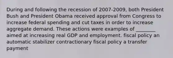 During and following the recession of 2007-2009, both President Bush and President Obama received approval from Congress to increase federal spending and cut taxes in order to increase aggregate demand. These actions were examples of ________ aimed at increasing real GDP and employment. fiscal policy an automatic stabilizer contractionary fiscal policy a transfer payment