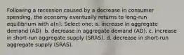 Following a recession caused by a decrease in consumer spending, the economy eventually returns to long-run equilibrium with a(n): Select one: a. increase in aggregate demand (AD). b. decrease in aggregate demand (AD). c. increase in short-run aggregate supply (SRAS). d. decrease in short-run aggregate supply (SRAS).