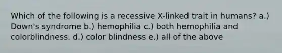 Which of the following is a recessive X-linked trait in humans? a.) Down's syndrome b.) hemophilia c.) both hemophilia and colorblindness. d.) color blindness e.) all of the above