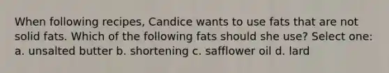 When following recipes, Candice wants to use fats that are not solid fats. Which of the following fats should she use? Select one: a. unsalted butter b. shortening c. safflower oil d. lard