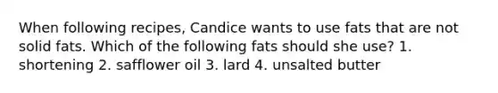 When following recipes, Candice wants to use fats that are not solid fats. Which of the following fats should she use? 1. shortening 2. safflower oil 3. lard 4. unsalted butter