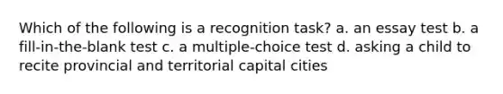 Which of the following is a recognition task? a. an essay test b. a fill-in-the-blank test c. a multiple-choice test d. asking a child to recite provincial and territorial capital cities