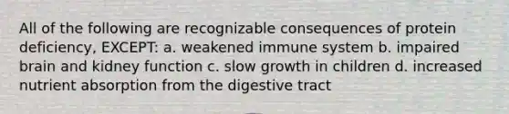 All of the following are recognizable consequences of protein deficiency, EXCEPT: a. weakened immune system b. impaired brain and kidney function c. slow growth in children d. increased nutrient absorption from the digestive tract