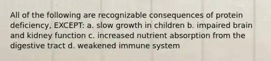 All of the following are recognizable consequences of protein deficiency, EXCEPT: a. slow growth in children b. impaired brain and kidney function c. increased nutrient absorption from the digestive tract d. weakened immune system