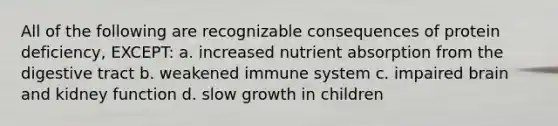 All of the following are recognizable consequences of protein deficiency, EXCEPT: a. increased nutrient absorption from the digestive tract b. weakened immune system c. impaired brain and kidney function d. slow growth in children