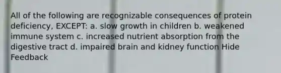 All of the following are recognizable consequences of protein deficiency, EXCEPT: a. slow growth in children b. weakened immune system c. increased nutrient absorption from the digestive tract d. impaired brain and kidney function Hide Feedback