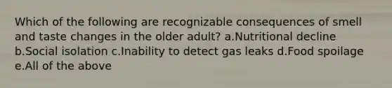 Which of the following are recognizable consequences of smell and taste changes in the older adult? a.Nutritional decline b.Social isolation c.Inability to detect gas leaks d.Food spoilage e.All of the above