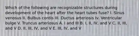 Which of the following are recognizable structures during development of the heart after the heart tubes fuse? I. Sinus venosus II. Bulbus cordis III. Ductus arteriosis Iv. Ventricular bulge V. Truncus arteriosus A. I and III B. I, II, IV, and V C. II, III, and V D. II, III, IV, and V E. III, IV, and V