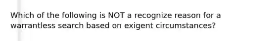 Which of the following is NOT a recognize reason for a warrantless search based on exigent circumstances?