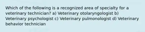 Which of the following is a recognized area of specialty for a veterinary technician? a) Veterinary otolaryngologist b) Veterinary psychologist c) Veterinary pulmonologist d) Veterinary behavior technician