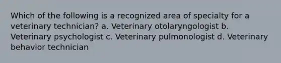 Which of the following is a recognized area of specialty for a veterinary technician? a. Veterinary otolaryngologist b. Veterinary psychologist c. Veterinary pulmonologist d. Veterinary behavior technician