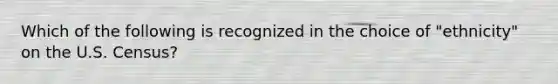 Which of the following is recognized in the choice of "ethnicity" on the U.S. Census?