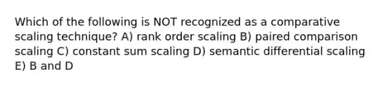 Which of the following is NOT recognized as a comparative scaling technique? A) rank order scaling B) paired comparison scaling C) constant sum scaling D) semantic differential scaling E) B and D